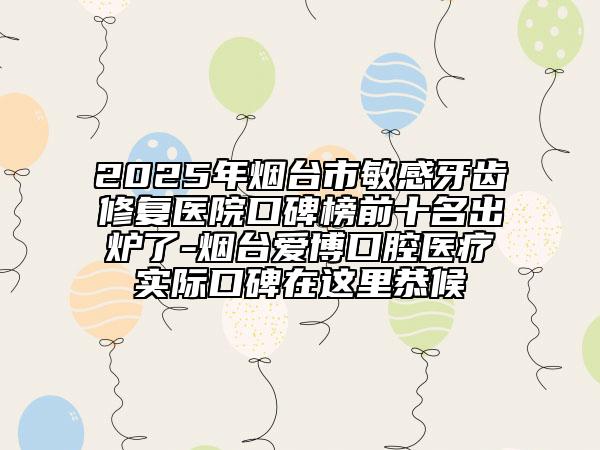 2025年烟台市敏感牙齿修复医院口碑榜前十名出炉了-烟台爱博口腔医疗实际口碑在这里恭候