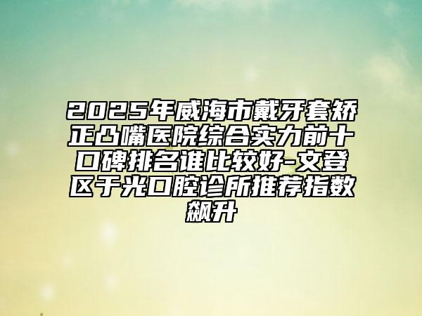 2025年威海市戴牙套矫正凸嘴医院综合实力前十口碑排名谁比较好-文登区于光口腔诊所推荐指数飙升