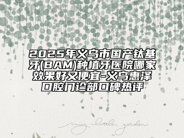 2025年义乌市国产钛基牙(BAM)种植牙医院哪家效果好又便宜-义乌惠泽口腔门诊部口碑热评