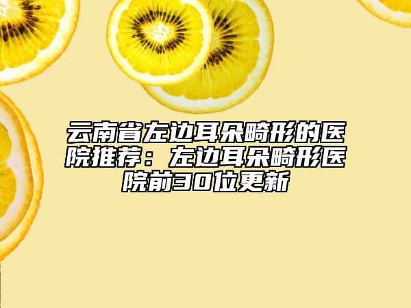 云南省左边耳朵畸形的医院推荐：左边耳朵畸形医院前30位更新
