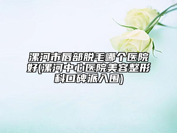漯河市唇部脱毛哪个医院好(漯河中心医院美容整形科口碑派入围)