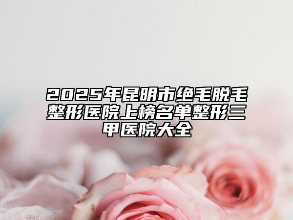 2025年昆明市绝毛脱毛整形医院上榜名单整形三甲医院大全