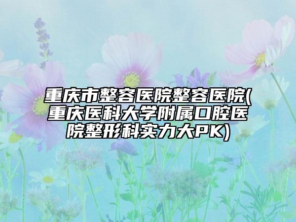 重庆市整容医院整容医院(重庆医科大学附属口腔医院整形科实力大PK)