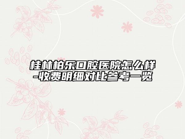 桂林柏乐口腔医院怎么样-收费明细对比参考一览