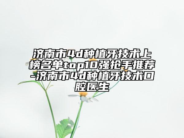 济南市4d种植牙技术上榜名单top10强抢手推荐-济南市4d种植牙技术口腔医生