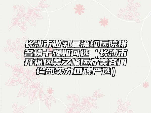 长沙市做乳晕漂红医院排名榜十强如何选（长沙市开福区美之峰医疗美容门诊部实力口碑严选）