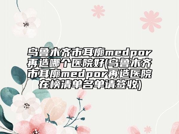 乌鲁木齐市耳廓medpor再造哪个医院好(乌鲁木齐市耳廓medpor再造医院在榜清单名单请签收)