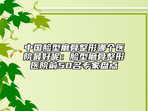 中国脸型磨骨整形哪个医院最好呢：脸型磨骨整形医院前50名专家盘点