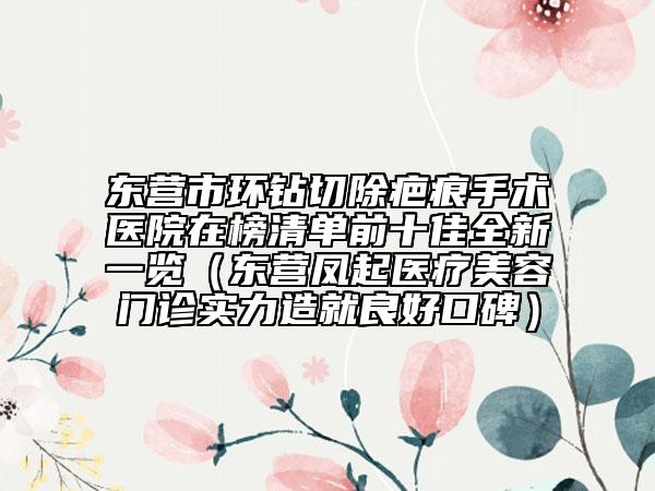 东营市环钻切除疤痕手术医院在榜清单前十佳全新一览（东营凤起医疗美容门诊实力造就良好口碑）