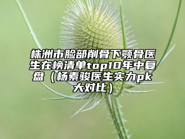 株洲市脸部削骨下颚骨医生在榜清单top10年中复盘（杨素骏医生实力pk大对比）