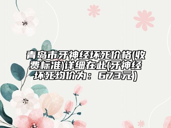 青岛市牙神经坏死价格(收费标准)详细在此(牙神经坏死均价为：673元）