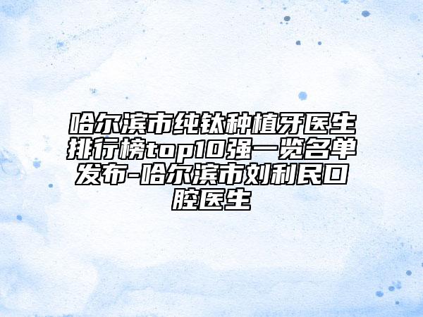 哈尔滨市纯钛种植牙医生排行榜top10强一览名单发布-哈尔滨市刘利民口腔医生