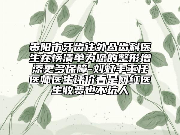 贵阳市牙齿往外凸齿科医生在榜清单为您的整形增添更多保障-刘虹丰主任医师医生评价看是网红医生收费也不坑人