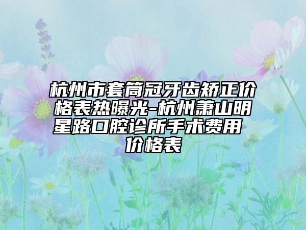 杭州市套筒冠牙齿矫正价格表热曝光-杭州萧山明星路口腔诊所手术费用 价格表