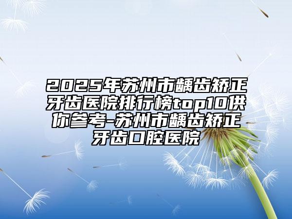 2025年苏州市龋齿矫正牙齿医院排行榜top10供你参考-苏州市龋齿矫正牙齿口腔医院