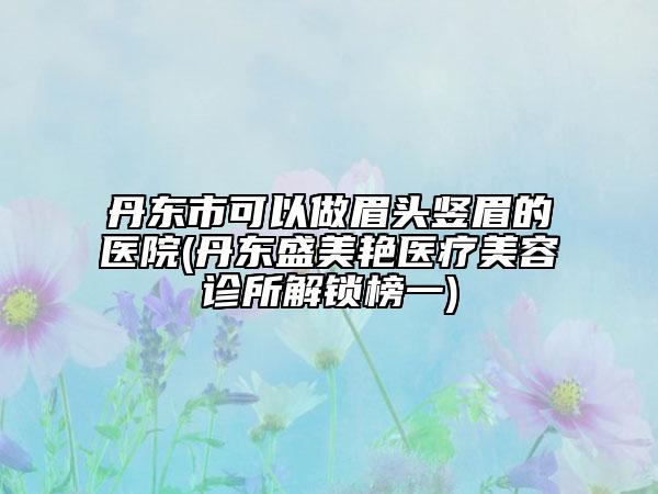 丹东市可以做眉头竖眉的医院(丹东盛美艳医疗美容诊所解锁榜一)