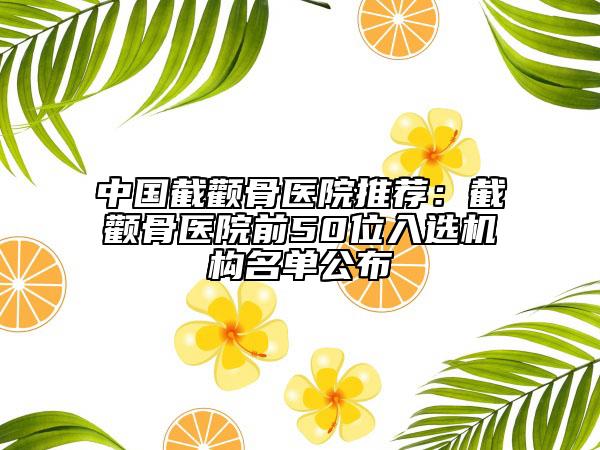 中国截颧骨医院推荐：截颧骨医院前50位入选机构名单公布