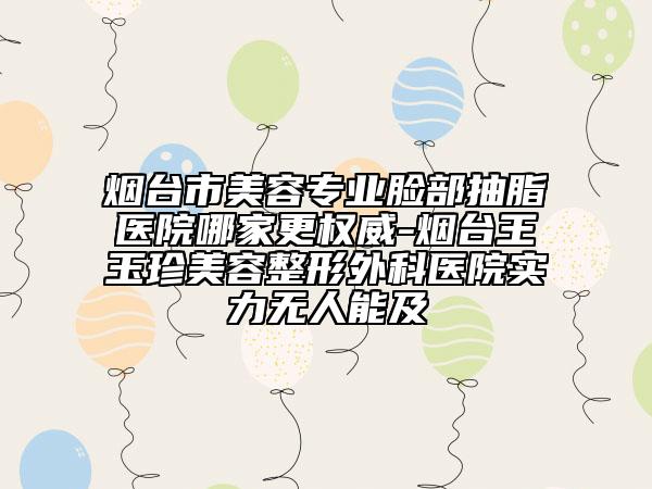 烟台市美容专业脸部抽脂医院哪家更权威-烟台王玉珍美容整形外科医院实力无人能及