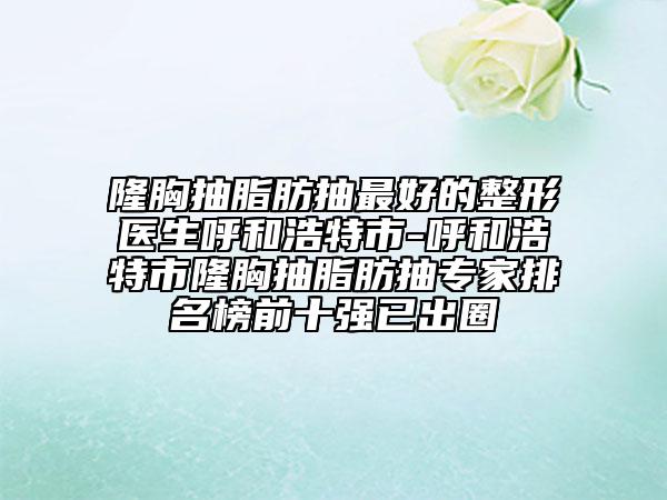 隆胸抽脂肪抽最好的整形医生呼和浩特市-呼和浩特市隆胸抽脂肪抽专家排名榜前十强已出圈