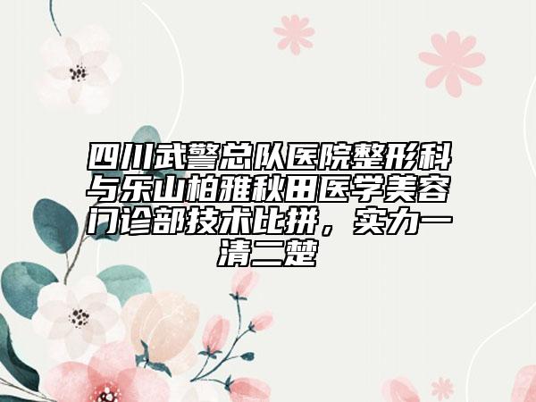 四川武警总队医院整形科与乐山柏雅秋田医学美容门诊部技术比拼，实力一清二楚
