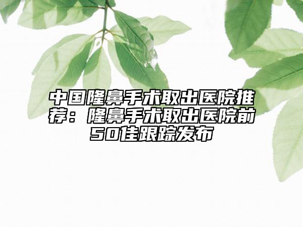 中国隆鼻手术取出医院推荐：隆鼻手术取出医院前50佳跟踪发布