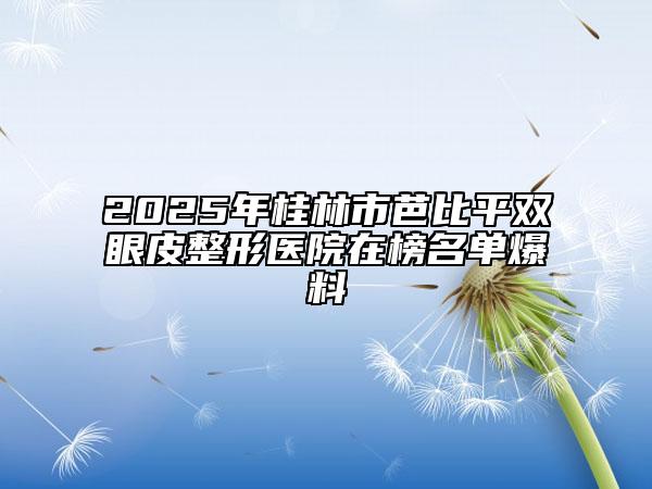 2025年桂林市芭比平双眼皮整形医院在榜名单爆料