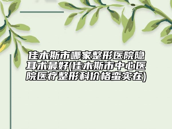 佳木斯市哪家整形医院隐耳术最好(佳木斯市中心医院医疗整形科价格蛮实在)