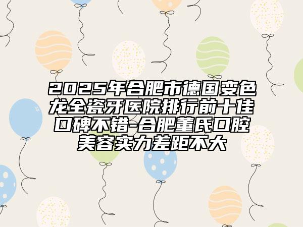 2025年合肥市德国变色龙全瓷牙医院排行前十佳口碑不错-合肥董氏口腔美容实力差距不大