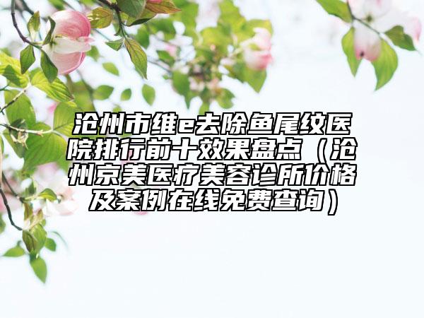 沧州市维e去除鱼尾纹医院排行前十效果盘点（沧州京美医疗美容诊所价格及案例在线免费查询）