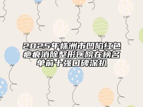 2025年株洲市凹陷红色疤痕消除整形医院在榜名单前十强口碑深扒