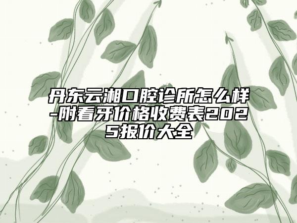 丹东云湘口腔诊所怎么样-附看牙价格收费表2025报价大全