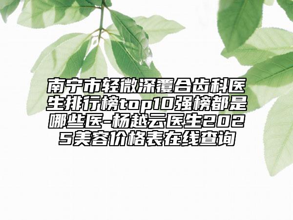 南宁市轻微深覆合齿科医生排行榜top10强榜都是哪些医-杨越云医生2025美容价格表在线查询