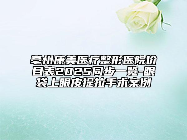 亳州康美医疗整形医院价目表2025同步一览-眼袋上眼皮提拉手术案例