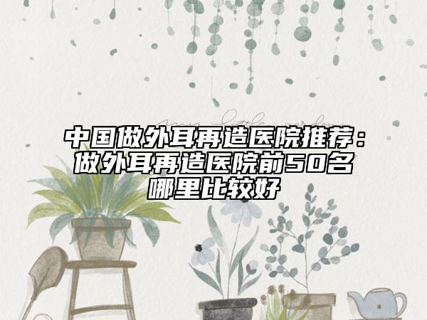 中国做外耳再造医院推荐：做外耳再造医院前50名哪里比较好