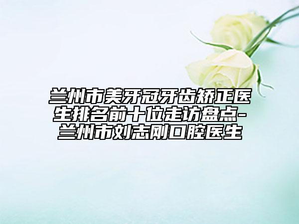 兰州市美牙冠牙齿矫正医生排名前十位走访盘点-兰州市刘志刚口腔医生