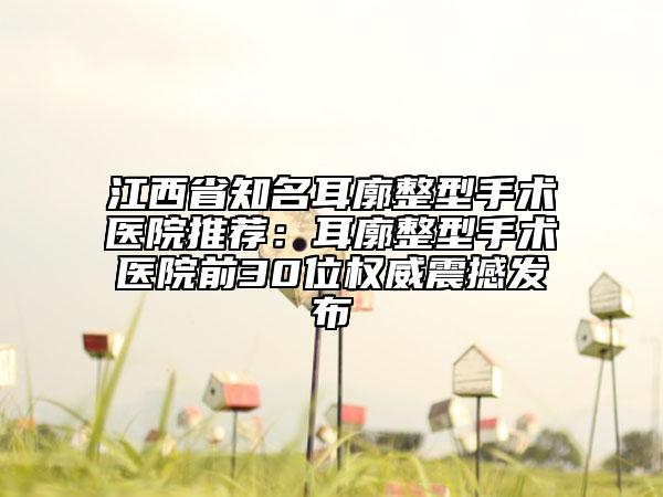 江西省知名耳廓整型手术医院推荐：耳廓整型手术医院前30位权威震撼发布