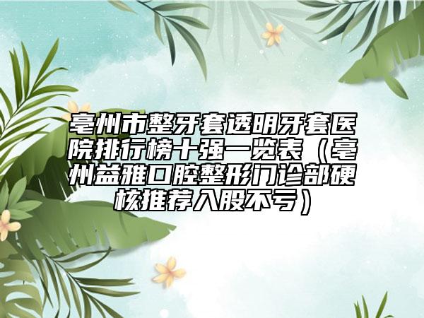 亳州市整牙套透明牙套医院排行榜十强一览表（亳州益雅口腔整形门诊部硬核推荐入股不亏）