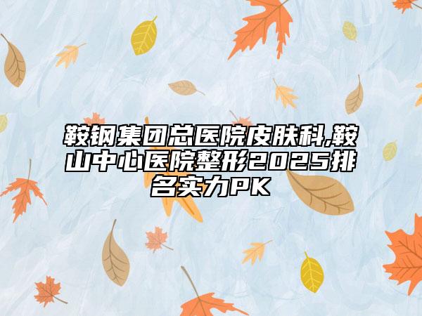 鞍钢集团总医院皮肤科,鞍山中心医院整形2025排名实力PK