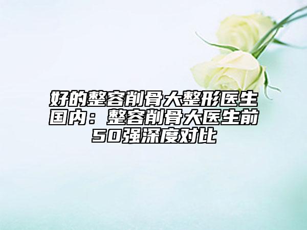 好的整容削骨大整形医生国内：整容削骨大医生前50强深度对比