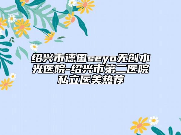 绍兴市德国seyo无创水光医院-绍兴市第二医院私立医美热荐