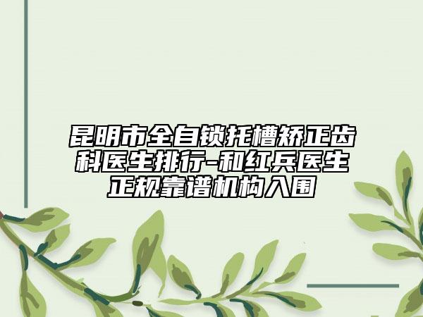 昆明市全自锁托槽矫正齿科医生排行-和红兵医生正规靠谱机构入围