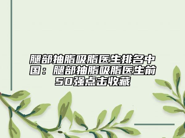 腿部抽脂吸脂医生排名中国：腿部抽脂吸脂医生前50强点击收藏