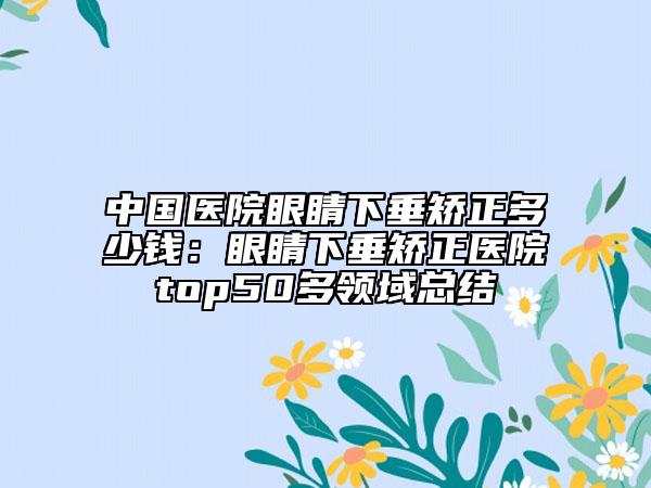 中国医院眼睛下垂矫正多少钱：眼睛下垂矫正医院top50多领域总结