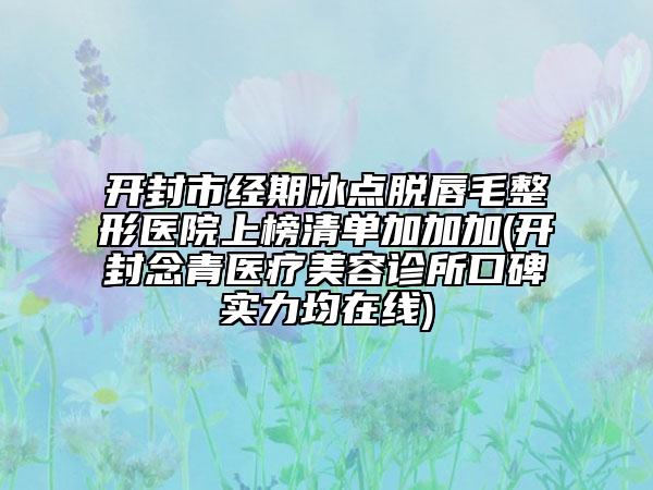 开封市经期冰点脱唇毛整形医院上榜清单加加加(开封念青医疗美容诊所口碑实力均在线)