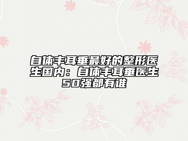 自体丰耳垂最好的整形医生国内：自体丰耳垂医生50强都有谁