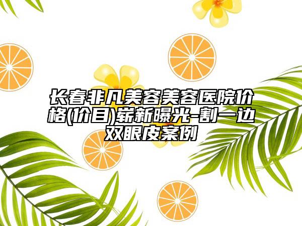 长春非凡美容美容医院价格(价目)崭新曝光-割一边双眼皮案例