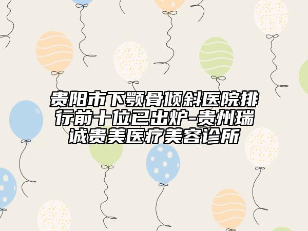 贵阳市下颚骨倾斜医院排行前十位已出炉-贵州瑞诚贵美医疗美容诊所