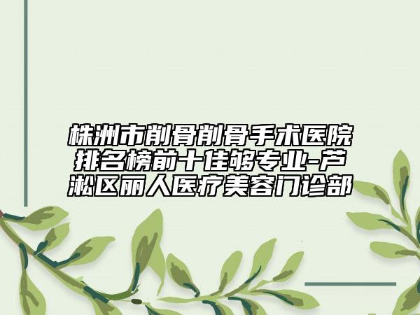 株洲市削骨削骨手术医院排名榜前十佳够专业-芦淞区丽人医疗美容门诊部