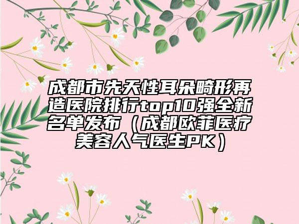 成都市先天性耳朵畸形再造医院排行top10强全新名单发布（成都欧菲医疗美容人气医生PK）
