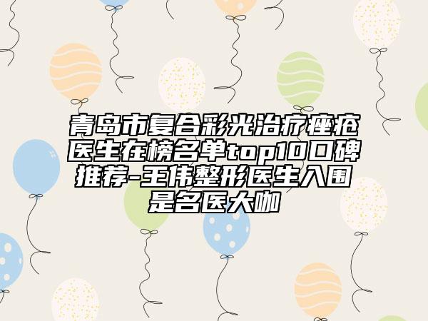 青岛市复合彩光治疗痤疮医生在榜名单top10口碑推荐-王伟整形医生入围是名医大咖